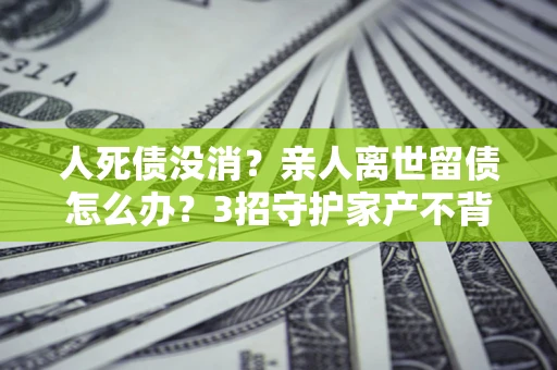济南人死债没消？亲人离世留债怎么办？3招守护家产不背锅