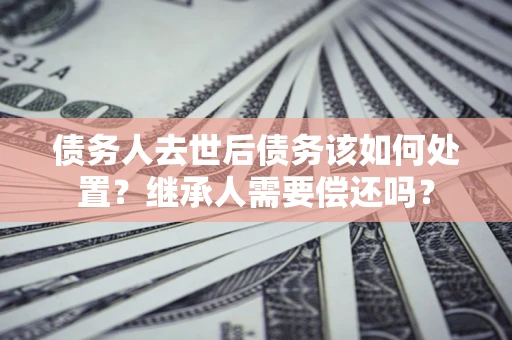 济南债务人去世后债务该如何处置？继承人需要偿还吗？