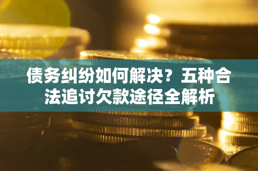 济南债务纠纷如何解决？五种合法追讨欠款途径全解析